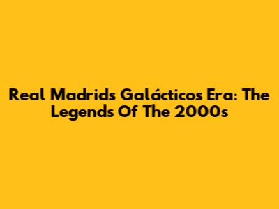 Real Madrid's Galácticos Era: The Legends Of The 2000s