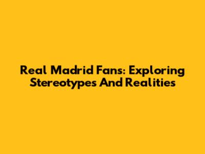 Real Madrid Fans: Exploring Stereotypes And Realities
