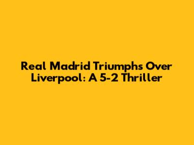 Real Madrid Triumphs Over Liverpool: A 5-2 Thriller