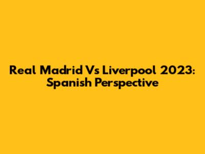 Real Madrid Vs Liverpool 2023: Spanish Perspective