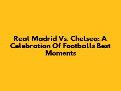 Real Madrid Vs. Chelsea: A Celebration Of Football's Best Moments