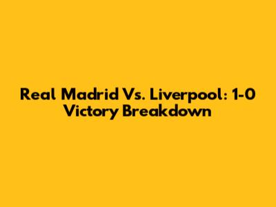 Real Madrid Vs. Liverpool: 1-0 Victory Breakdown