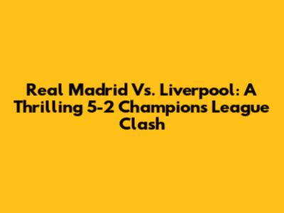 Real Madrid Vs. Liverpool: A Thrilling 5-2 Champions League Clash