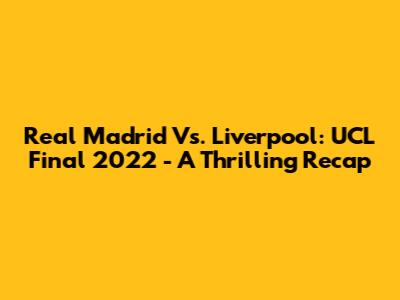 Real Madrid Vs. Liverpool: UCL Final 2022 - A Thrilling Recap