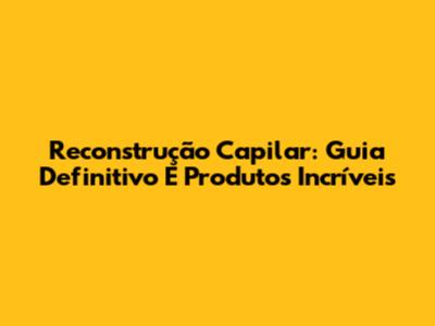 Reconstrução Capilar: Guia Definitivo E Produtos Incríveis