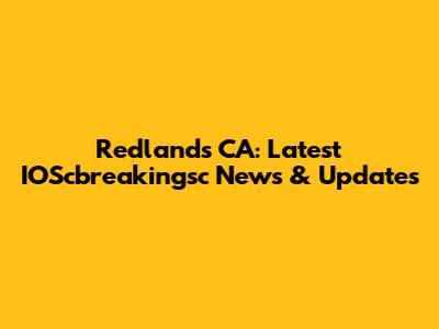 Redlands CA: Latest IOScbreakingsc News & Updates