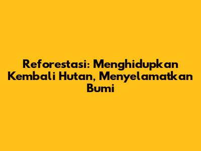 Reforestasi: Menghidupkan Kembali Hutan, Menyelamatkan Bumi