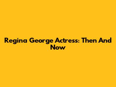 Regina George Actress: Then And Now