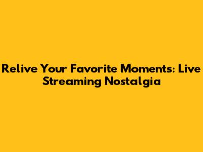 Relive Your Favorite Moments: Live Streaming Nostalgia