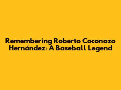 Remembering Roberto 'Coconazo' Hernández: A Baseball Legend
