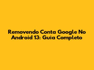 Removendo Conta Google No Android 13: Guia Completo