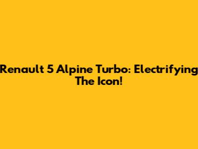 Renault 5 Alpine Turbo: Electrifying The Icon!