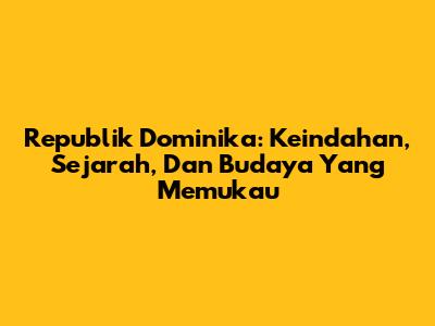 Republik Dominika: Keindahan, Sejarah, Dan Budaya Yang Memukau