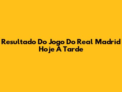 Resultado Do Jogo Do Real Madrid Hoje À Tarde