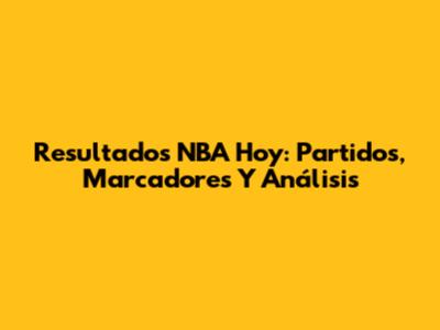 Resultados NBA Hoy: Partidos, Marcadores Y Análisis