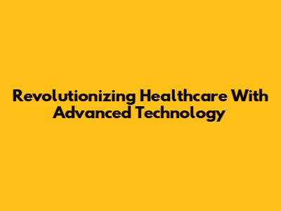 Revolutionizing Healthcare With Advanced Technology