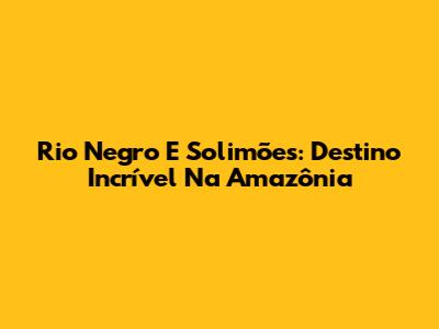Rio Negro E Solimões: Destino Incrível Na Amazônia