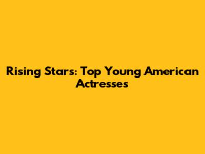 Rising Stars: Top Young American Actresses