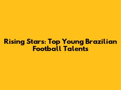 Rising Stars: Top Young Brazilian Football Talents