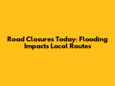 Road Closures Today: Flooding Impacts Local Routes
