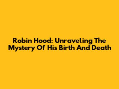 Robin Hood: Unraveling The Mystery Of His Birth And Death
