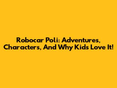 Robocar Poli: Adventures, Characters, And Why Kids Love It!