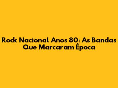 Rock Nacional Anos 80: As Bandas Que Marcaram Época