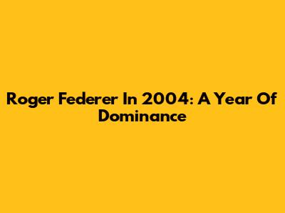 Roger Federer In 2004: A Year Of Dominance