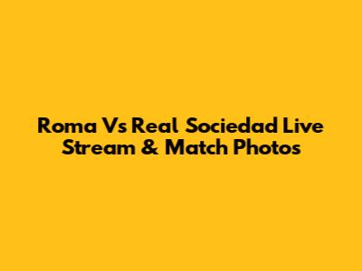 Roma Vs Real Sociedad Live Stream & Match Photos
