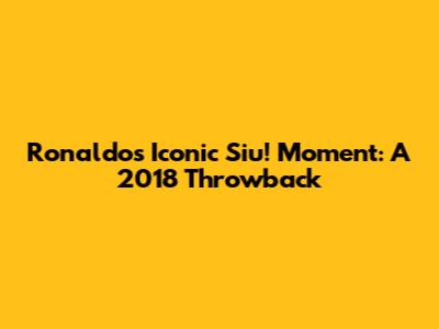 Ronaldo's Iconic 'Siu!' Moment: A 2018 Throwback