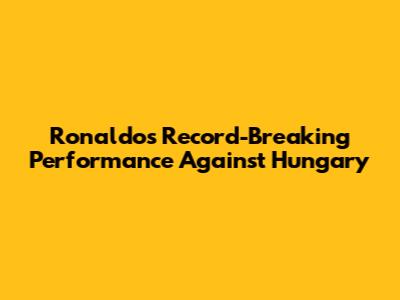 Ronaldo's Record-Breaking Performance Against Hungary