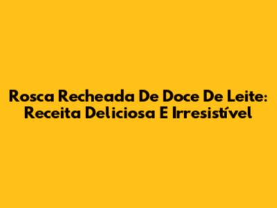 Rosca Recheada De Doce De Leite: Receita Deliciosa E Irresistível