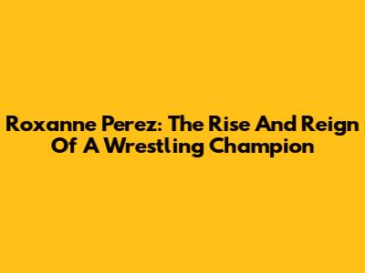Roxanne Perez: The Rise And Reign Of A Wrestling Champion