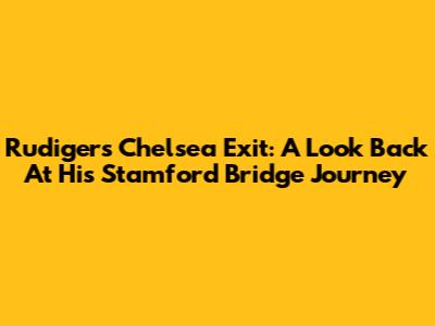 Rudiger's Chelsea Exit: A Look Back At His Stamford Bridge Journey