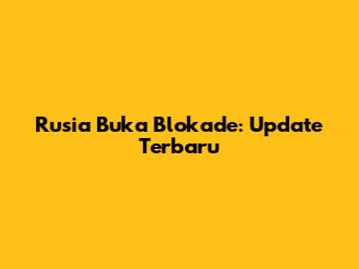 Rusia Buka Blokade: Update Terbaru