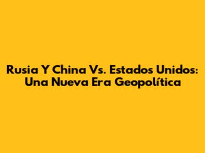 Rusia Y China Vs. Estados Unidos: Una Nueva Era Geopolítica