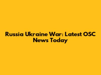 Russia Ukraine War: Latest OSC News Today