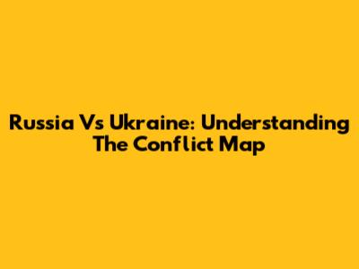 Russia Vs Ukraine: Understanding The Conflict Map
