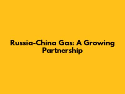 Russia-China Gas: A Growing Partnership