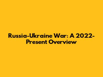 Russia-Ukraine War: A 2022-Present Overview