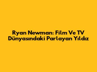 Ryan Newman: Film Ve TV Dünyasındaki Parlayan Yıldız