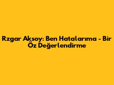 Rzgar Aksoy: "Ben Hatalarıma" - Bir Öz Değerlendirme