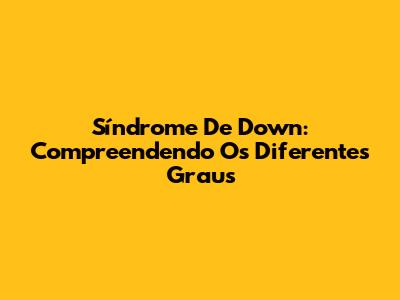Síndrome De Down: Compreendendo Os Diferentes Graus