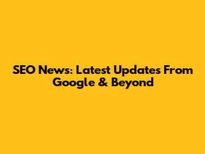 SEO News: Latest Updates From Google & Beyond