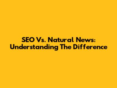 SEO Vs. Natural News: Understanding The Difference