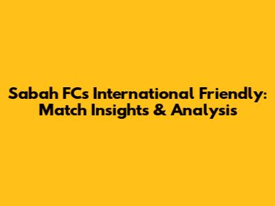 Sabah FC's International Friendly: Match Insights & Analysis