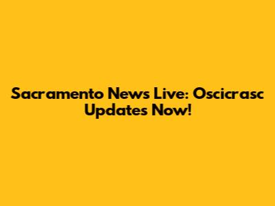 Sacramento News Live: Oscicrasc Updates Now!