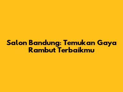 Salon Bandung: Temukan Gaya Rambut Terbaikmu