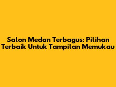 Salon Medan Terbagus: Pilihan Terbaik Untuk Tampilan Memukau