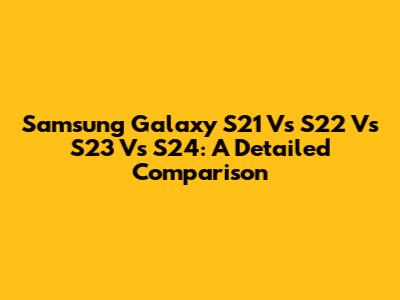 Samsung Galaxy S21 Vs S22 Vs S23 Vs S24: A Detailed Comparison
